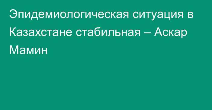 Эпидемиологическая ситуация в Казахстане стабильная – Аскар Мамин