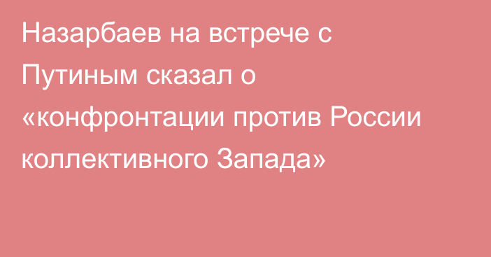 Назарбаев на встрече с Путиным сказал о «конфронтации против России коллективного Запада»