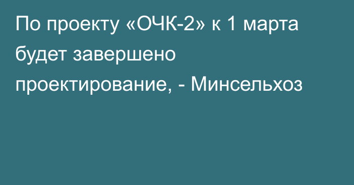 По проекту «ОЧК-2» к 1 марта будет завершено проектирование, - Минсельхоз