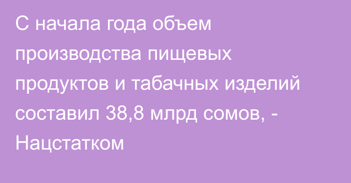 С начала года объем производства пищевых продуктов и табачных изделий составил 38,8 млрд сомов, - Нацстатком