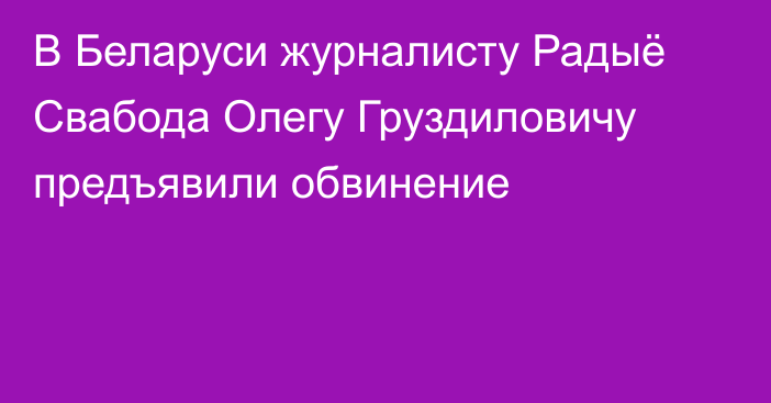 В Беларуси журналисту Радыё Свабода Олегу Груздиловичу предъявили обвинение