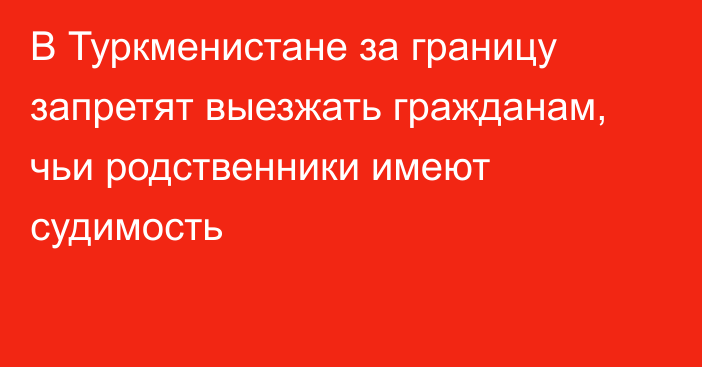 В Туркменистане за границу запретят выезжать гражданам, чьи родственники имеют судимость