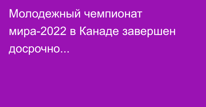 Молодежный чемпионат мира-2022 в Канаде завершен досрочно...