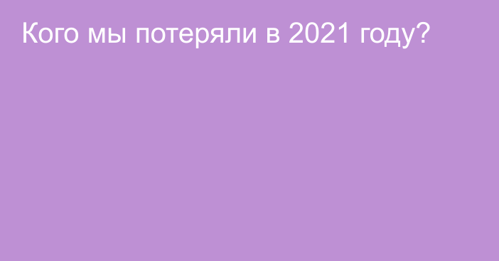 Кого мы потеряли в 2021 году?