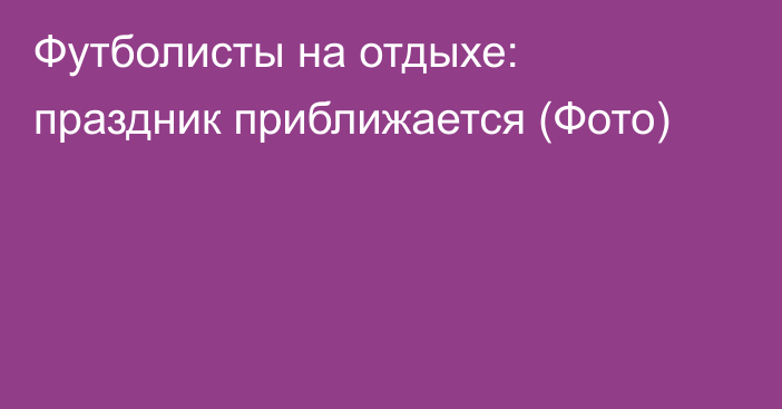 Футболисты на отдыхе: праздник приближается (Фото)