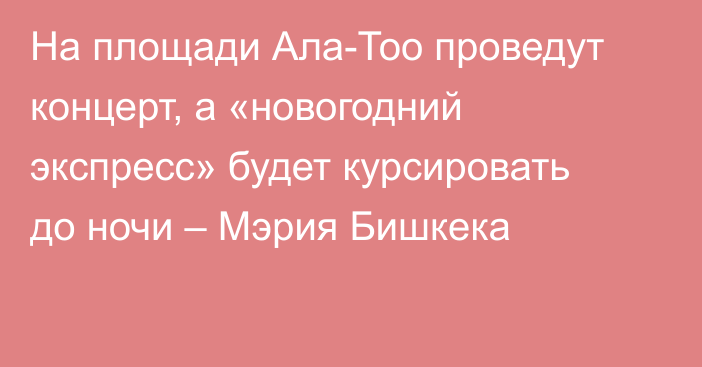 На площади Ала-Тоо проведут концерт, а «новогодний экспресс» будет курсировать до ночи – Мэрия Бишкека