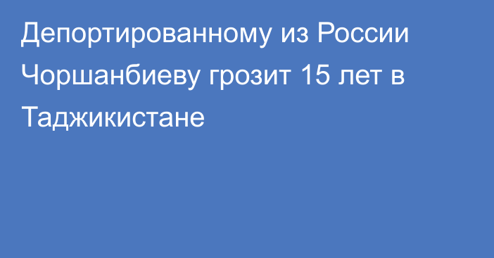 Депортированному из России Чоршанбиеву грозит 15 лет в Таджикистане