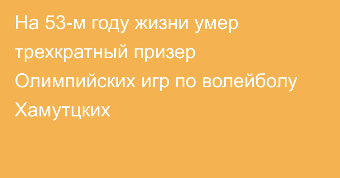 На 53-м году жизни умер трехкратный призер Олимпийских игр по волейболу Хамутцких