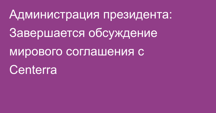 Администрация президента: Завершается обсуждение мирового соглашения с Centerra