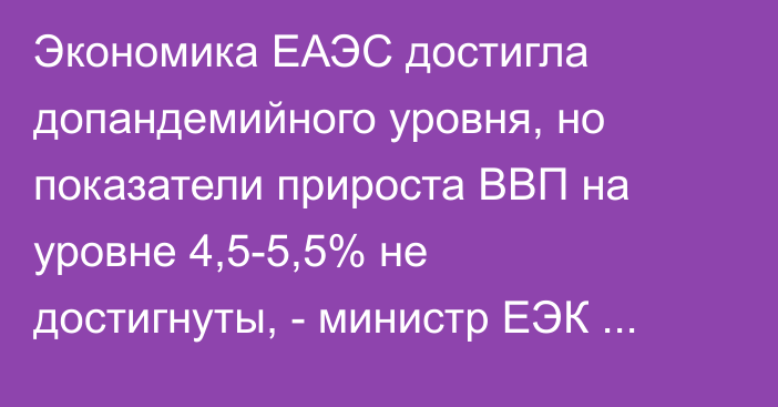 Экономика ЕАЭС достигла допандемийного уровня, но показатели прироста ВВП на уровне 4,5-5,5% не достигнуты, - министр ЕЭК С.Глазьев