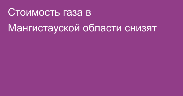 Стоимость газа в Мангистауской области снизят