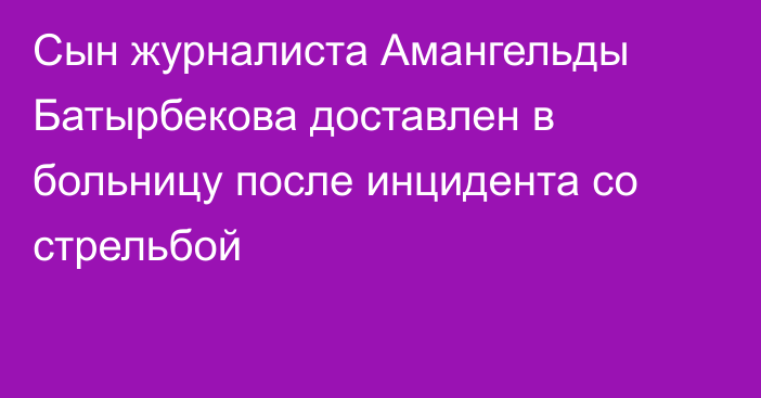 Сын журналиста Амангельды Батырбекова доставлен в больницу после инцидента со стрельбой