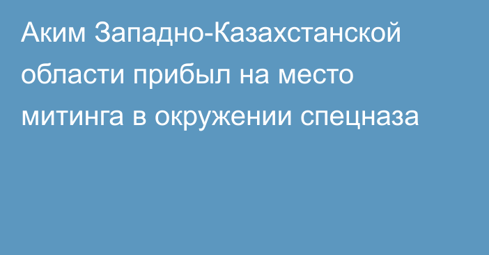 Аким Западно-Казахстанской области прибыл на место митинга в окружении спецназа