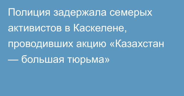 Полиция задержала семерых активистов в Каскелене, проводивших акцию «Казахстан — большая тюрьма»