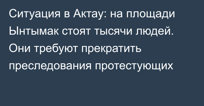 Ситуация в Актау: на площади Ынтымак стоят тысячи людей. Они требуют прекратить преследования протестующих