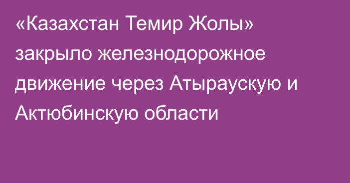 «Казахстан Темир Жолы» закрыло железнодорожное движение через Атыраускую и Актюбинскую области