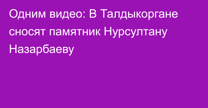 Одним видео: В Талдыкоргане сносят памятник Нурсултану Назарбаеву