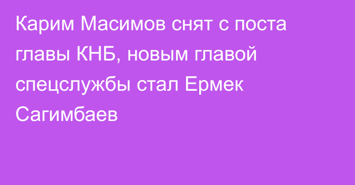 Карим Масимов снят с поста главы КНБ, новым главой спецслужбы стал Ермек Сагимбаев