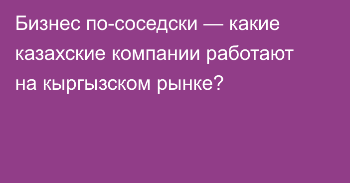 Бизнес по-соседски — какие казахские компании работают на кыргызском рынке?