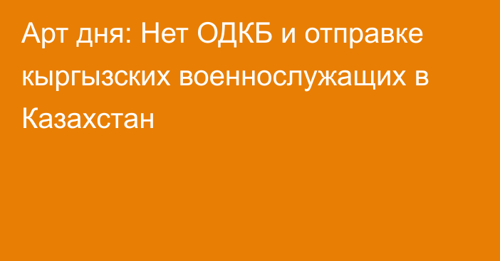 Арт дня: Нет ОДКБ и отправке кыргызских военнослужащих в Казахстан