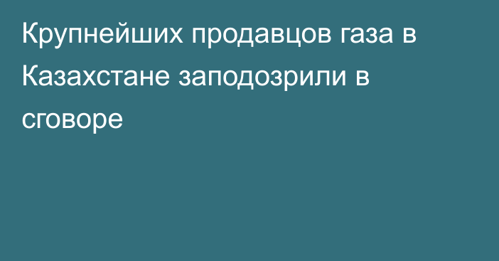 Крупнейших продавцов газа в Казахстане заподозрили в сговоре