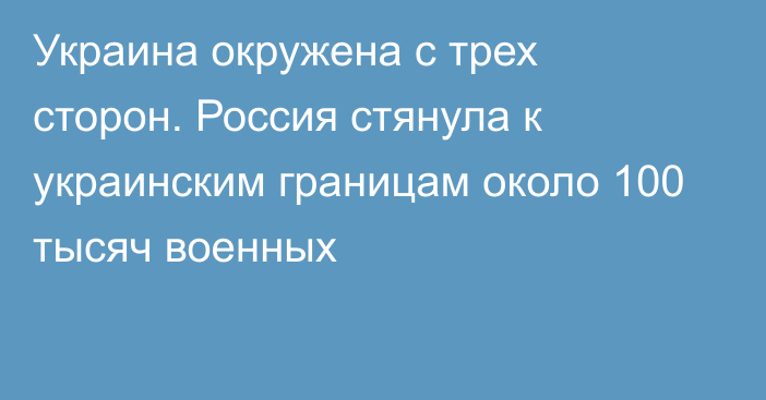 Украина окружена с трех сторон. Россия стянула к украинским границам около 100 тысяч военных