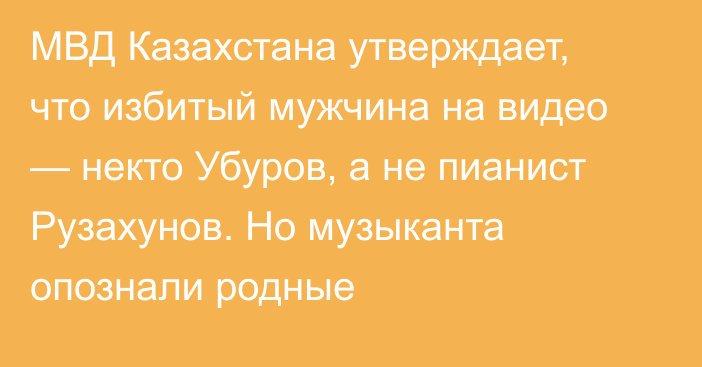 МВД Казахстана утверждает, что избитый мужчина на видео — некто Убуров, а не пианист Рузахунов. Но музыканта опознали родные