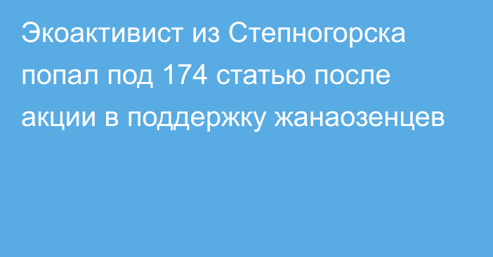 Экоактивист из Степногорска попал под 174 статью после акции в поддержку жанаозенцев