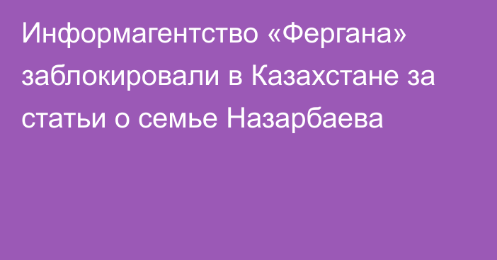 Информагентство «Фергана» заблокировали в Казахстане за статьи о семье Назарбаева