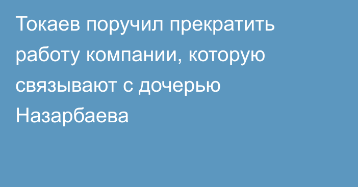 Токаев поручил прекратить работу компании, которую связывают с дочерью Назарбаева