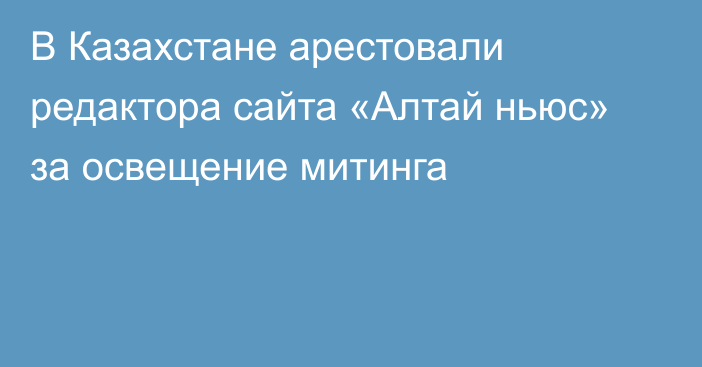 В Казахстане арестовали редактора сайта «Алтай ньюс» за освещение митинга