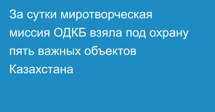 За сутки миротворческая миссия ОДКБ взяла под охрану пять важных объектов Казахстана