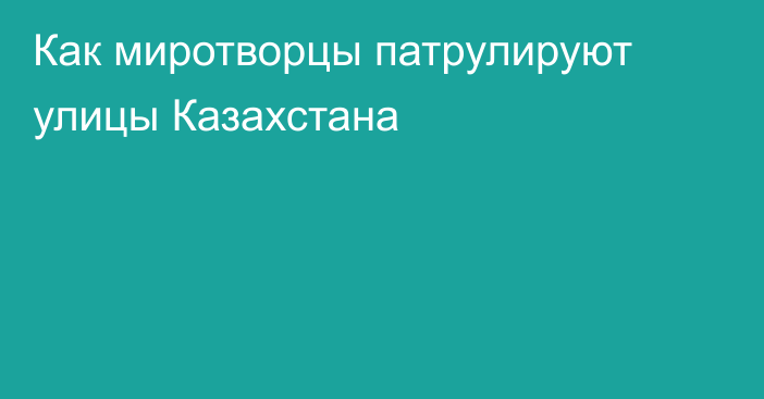 Как миротворцы патрулируют улицы Казахстана