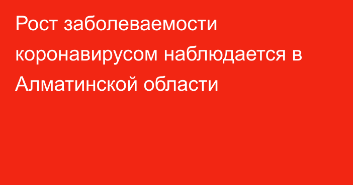 Рост заболеваемости коронавирусом наблюдается в Алматинской области