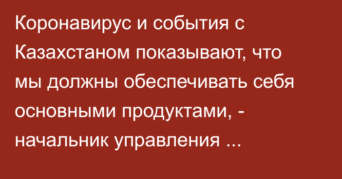 Коронавирус и события с Казахстаном показывают, что мы должны обеспечивать себя основными продуктами, - начальник управления Минсельхоза У.Чекирбаев