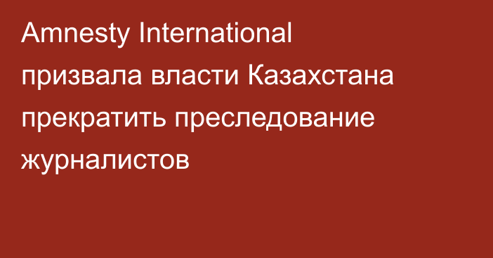 Amnesty International призвала власти Казахстана прекратить преследование журналистов