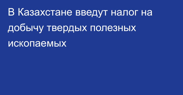 В Казахстане введут налог на добычу твердых полезных ископаемых 