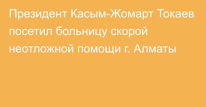 Президент Касым-Жомарт Токаев посетил больницу скорой неотложной помощи г. Алматы