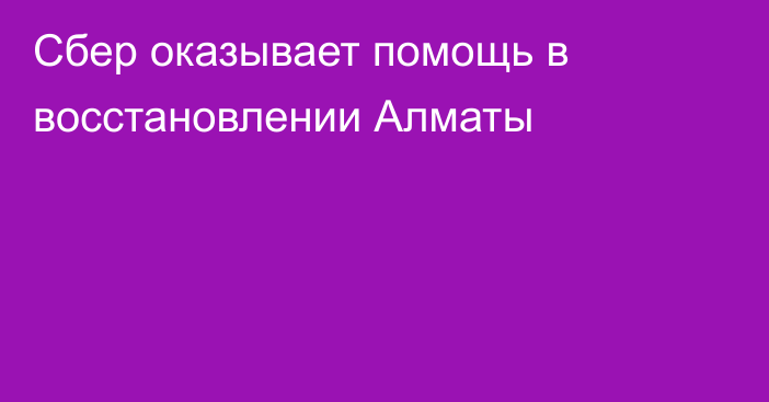 Сбер оказывает помощь в восстановлении Алматы