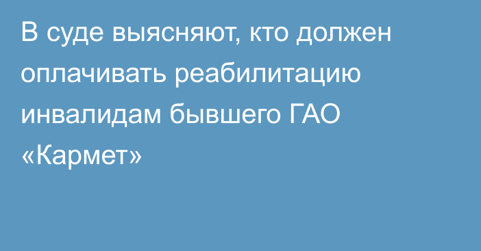 В суде выясняют, кто должен оплачивать реабилитацию инвалидам бывшего ГАО «Кармет»