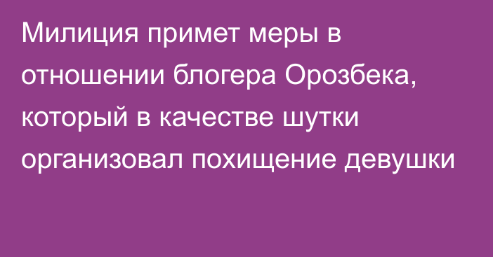 Милиция примет меры в отношении блогера Орозбека, который в качестве шутки организовал похищение девушки