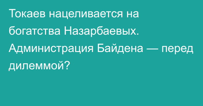 Токаев нацеливается на богатства Назарбаевых. Администрация Байдена — перед дилеммой?