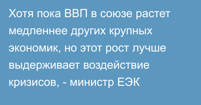 Хотя пока ВВП в союзе растет медленнее других крупных экономик, но этот рост лучше выдерживает воздействие кризисов, - министр ЕЭК