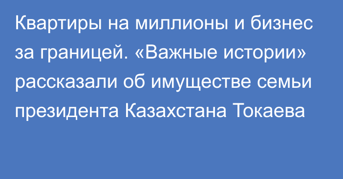 Квартиры на миллионы и бизнес за границей. «Важные истории» рассказали об имуществе семьи президента Казахстана Токаева