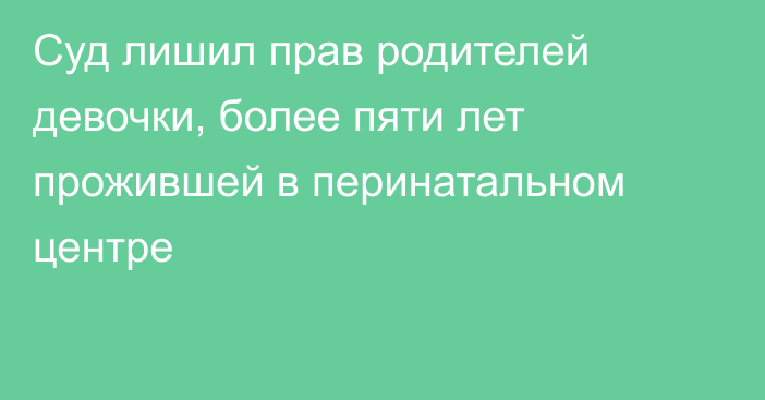 Суд лишил прав родителей девочки, более пяти лет прожившей в перинатальном центре