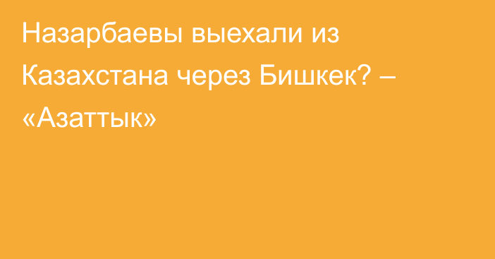 Назарбаевы выехали из Казахстана через Бишкек? – «Азаттык»