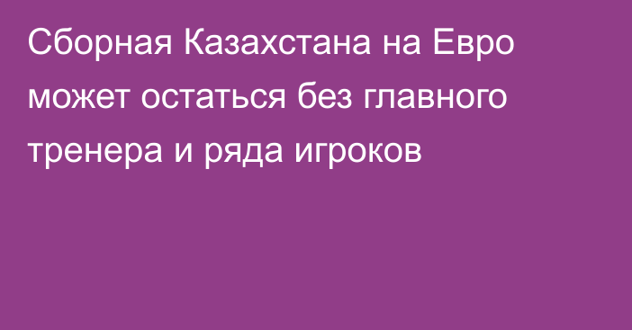 Сборная Казахстана на Евро может остаться без главного тренера и ряда игроков