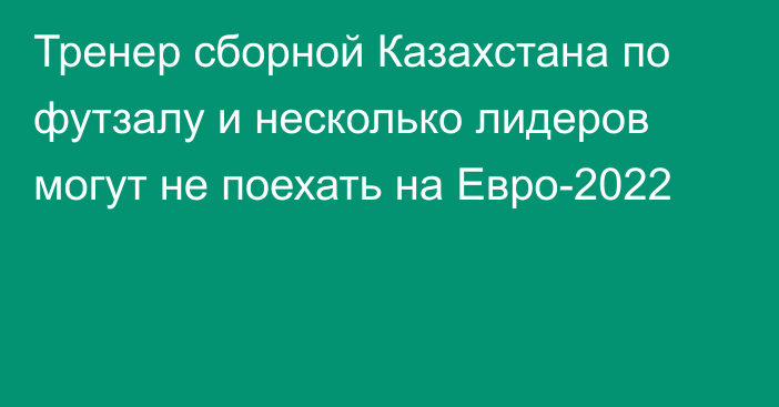 Тренер сборной Казахстана по футзалу и несколько лидеров могут не поехать на Евро-2022