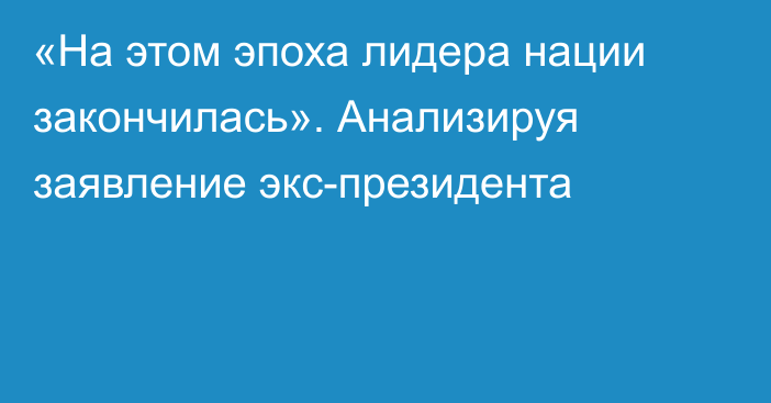 «На этом эпоха лидера нации закончилась». Анализируя заявление экс-президента