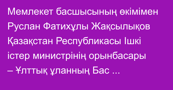 Мемлекет басшысының өкімімен Руслан Фатихұлы Жақсылықов Қазақстан Республикасы Ішкі істер министрінің орынбасары – Ұлттық ұланның Бас қолбасшысы лауазымынан босатылды